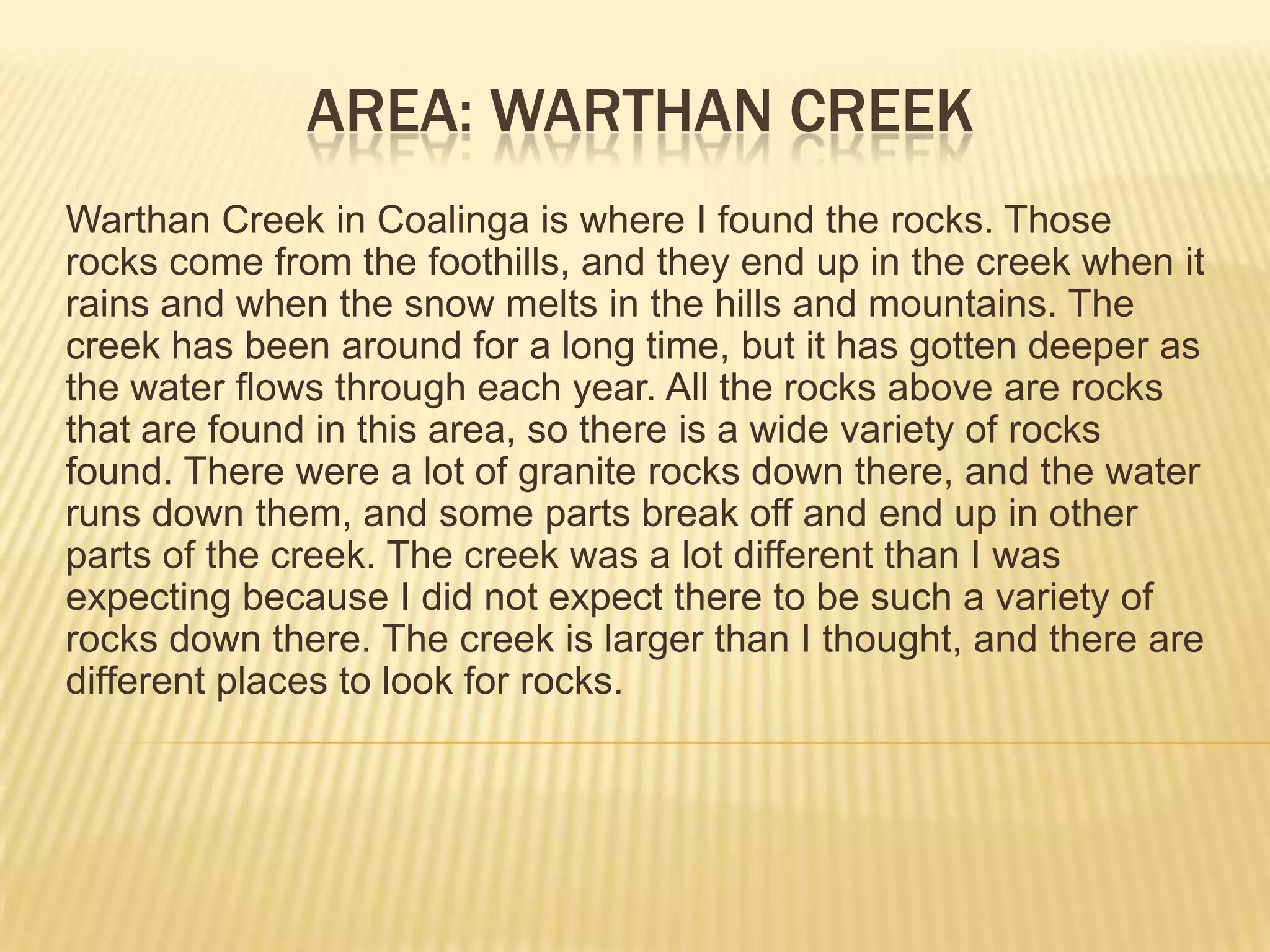 Area: warthan CreekWarthan Creek in Coalinga is where I found the rocks. Those rocks come from the foothills, and they end up in the creek when it rains and when the snow melts in the hills and mountains. The creek has been around for a long time, but it has gotten deeper as the water flows through each year. All the rocks above are rocks that are found in this area, so there is a wide variety of rocks found. There were a lot of granite rocks down there, and the water runs down them, and some parts break off and end up in other parts of the creek. The creek was a lot different than I was expecting because I did not expect there to be such a variety of rocks down there. The creek is larger than I thought, and there are different places to look for rocks.
