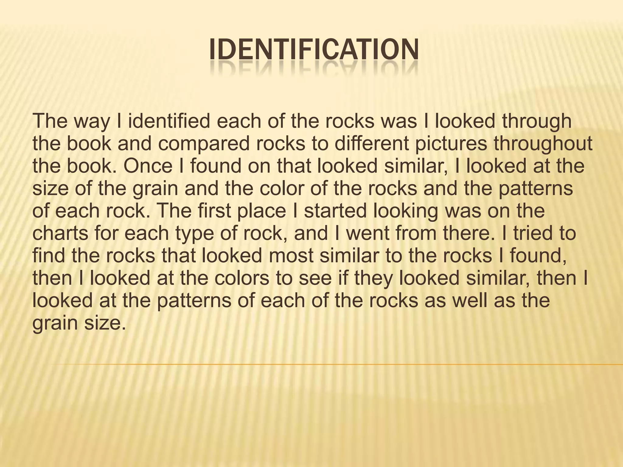 identificationThe way I identified each of the rocks was I looked through the book and compared rocks to different pictures throughout the book. Once I found on that looked similar, I looked at the size of the grain and the color of the rocks and the patterns of each rock. The first place I started looking was on the charts for each type of rock, and I went from there. I tried to find the rocks that looked most similar to the rocks I found, then I looked at the colors to see if they looked similar, then I looked at the patterns of each of the rocks as well as the grain size.