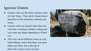 Igneous Granite
● Granite rocks are the most common rocks
in Lake Tahoe. They can be found almost
anywhere in the mountains, behind your
house.
● Granite rocks are formed when there the
rock that is melting is finally cooling and
can create any shape depending of where
it is.
● This rock can be different colors as well,
while hiking I notice that there was more
black and white, but at the top of
Heavenly I notice some red ones.
 