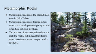 Metamorphic Rocks
● Metamorphic rocks are the second most
seen in Lake Tahoe.
● Metamorphic rocks are formed when
there is too much pressure going on and
when heat is being involved.
● The process of metamorphism does not
melt the rocks, but instead transforms
them into denser, more compact rocks
(USGS).
 