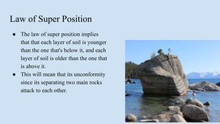 Law of Super Position
● The law of super position implies
that that each layer of soil is younger
than the one that's below it, and each
layer of soil is older than the one that
is above it.
● This will mean that its unconformity
since its separating two main rocks
attack to each other.
 