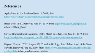 References
Agriculture. (n.d.). Retrieved June 11, 2019, from
https://www.edcgov.us/Government/ag/pages/coyotes.aspx
Black Bear. (n.d.). Retrieved June 14, 2019, from http://www.ndow.org/Species/F
urbearer/Black_Bear/
Coyote (Canis latrans) Evolution. (2017, March 02). Retrieved June 11, 2019, from
https://markgelbart.wordpress.com/2017/03/02/coyote-canis-latrans-evolution
Hopson, Forrest. (2012, August 12). Travel in Geology: Lake Tahoe Jewel of the Sierra
Nevada. Retrieved June 10, 2019. From https://www.earthmagazine.org/article/travels-
geology-lake-tahoe-jewel-sierra-nevada#ab
 