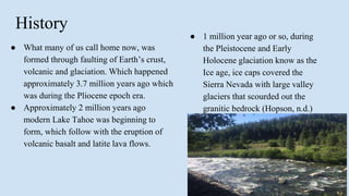 History
● What many of us call home now, was
formed through faulting of Earth’s crust,
volcanic and glaciation. Which happened
approximately 3.7 million years ago which
was during the Pliocene epoch era.
● Approximately 2 million years ago
modern Lake Tahoe was beginning to
form, which follow with the eruption of
volcanic basalt and latite lava flows.
● 1 million year ago or so, during
the Pleistocene and Early
Holocene glaciation know as the
Ice age, ice caps covered the
Sierra Nevada with large valley
glaciers that scourded out the
granitic bedrock (Hopson, n.d.)
 