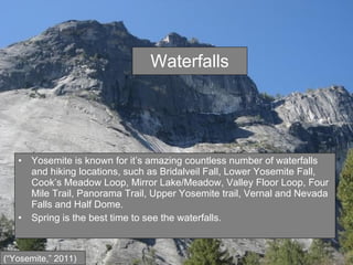 Waterfalls Yosemite is known for it’s amazing countless number of waterfalls and hiking locations, such as Bridalveil Fall, Lower Yosemite Fall, Cook’s Meadow Loop, Mirror Lake/Meadow, Valley Floor Loop, Four Mile Trail, Panorama Trail, Upper Yosemite trail, Vernal and Nevada Falls and Half Dome. Spring is the best time to see the waterfalls. (“Yosemite,” 2011) 