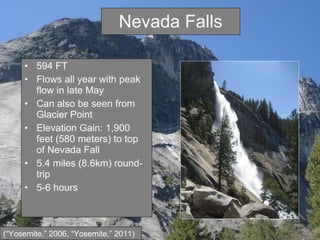 Nevada Falls 594 FT Flows all year with peak flow in late May Can also be seen from Glacier Point Elevation Gain: 1,900 feet (580 meters) to top of Nevada Fall 5.4 miles (8.6km) round-trip 5-6 hours (“Yosemite,” 2006, “Yosemite,” 2011) 