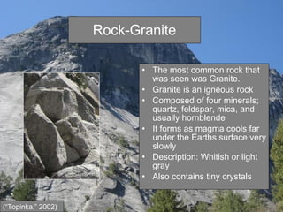Rock-Granite The most common rock that was seen was Granite. Granite is an igneous rock Composed of four minerals; quartz, feldspar, mica, and usually hornblende  It forms as magma cools far under the Earths surface very slowly Description: Whitish or light gray Also contains tiny crystals (“Topinka,” 2002) 