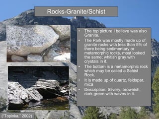 Rocks-Granite/Schist The top picture I believe was also Granite.  The Park was mostly made up of granite rocks with less than 5% of there being sedimentary or metamorphic rocks, most looked the same; whitish gray with crystals in it. The bottom is a metamorphic rock which may be called a Schist Rock. It is made up of quartz, feldspar, mica  Description: Silvery, brownish, dark green with waves in it. (“Topinka,” 2002) 