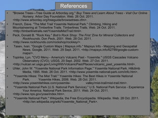 References "Browse Trees—Tree Guide at Arborday.org."  Buy Trees and Learn About Trees - Visit Our Online  Nursery . Arbor Day Foundation. Web. 26 Oct. 2011.  <http://www.arborday.org/treeguide/browsetrees.cfm>.  French, Dave. "The Mist Trail Yosemite National Park." Climbing, Hiking and  Mountaineering at  Timberline Trails. Timberlines Trails. Web. 24 Oct. 2011.  <http://timberlinetrails.net/YosemiteMistTrail.html>. Peck, Donald B. "Rock Key."  Bob's Rock Shop: The First 'Zine for Mineral Collectors and  Rockhounds . Don Peck, 2001. Web. 28 Oct. 2011.  <http://www.rockhounds.com/rockshop/rockkey/>.    Tasev, Ivan. "Google Custom Maps | Mapsys.info." Mapsys Info - Mapping and Geospatial  News. Google, 2011. Web. 29 Sept. 2011. <http://mapsys.info/62799/google-custom- maps/>. Topinka, Lyn. "CVO Menu - America's Volcanic Past - Yosemite." USGS Cascades Volcano  Observatory (CVO). USGS, 20 Sept. 2002. Web. 27 Oct. 2011.  <http://vulcan.wr.usgs.gov/LivingWith/VolcanicPast/Places/volcanic_past_yosemite.html>. Uhler, John W. "Yosemite National Park Information Page." Yosemite National Park. Hillclimb  Media, 1995. Web. 26 Oct. 2011. <http://www.yosemite.national-park.com/info.htm>.    "Yosemite Hikes: The Mist Trail." Yosemite Hikes: The Best Hikes in Yosemite National  Park.  Yosemite Hikes, 2006. Web. 28 Oct. 2011. <http://www.yosemitehikes.com/yosemite- valley/mist-trail/mist-trail.htm>.   "Yosemite National Park (U.S. National Park Service)." U.S. National Park Service - Experience  Your America. National Park Sevice, 2011. Web. 24 Oct. 2011.  <http://www.nps.gov/yose/index.htm>.   "Yosemite National Park." Wikipedia, the Free Encyclopedia. Wikipedia. Web. 28 Oct. 2011.  <http://en.wikipedia.org/wiki/Yosemite_National_Park>. 