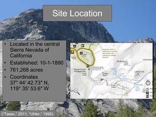 Site Location Located in the central Sierra Nevada of California  Established: 10-1-1890 761,268 acres  Coordinates 37° 44′ 42.73″ N, 119° 35′ 53.6″ W  (“Tasev,” 2011, “Uhler,” 1995) 