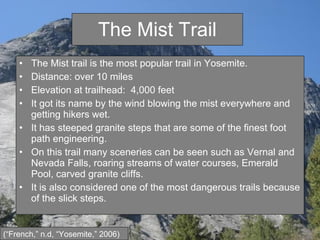 The Mist Trail The Mist trail is the most popular trail in Yosemite. Distance: over 10 miles Elevation at trailhead:  4,000 feet  It got its name by the wind blowing the mist everywhere and getting hikers wet. It has steeped granite steps that are some of the finest foot path engineering. On this trail many sceneries can be seen such as Vernal and Nevada Falls, roaring streams of water courses, Emerald Pool, carved granite cliffs. It is also considered one of the most dangerous trails because of the slick steps. (“French,” n.d, “Yosemite,” 2006) 