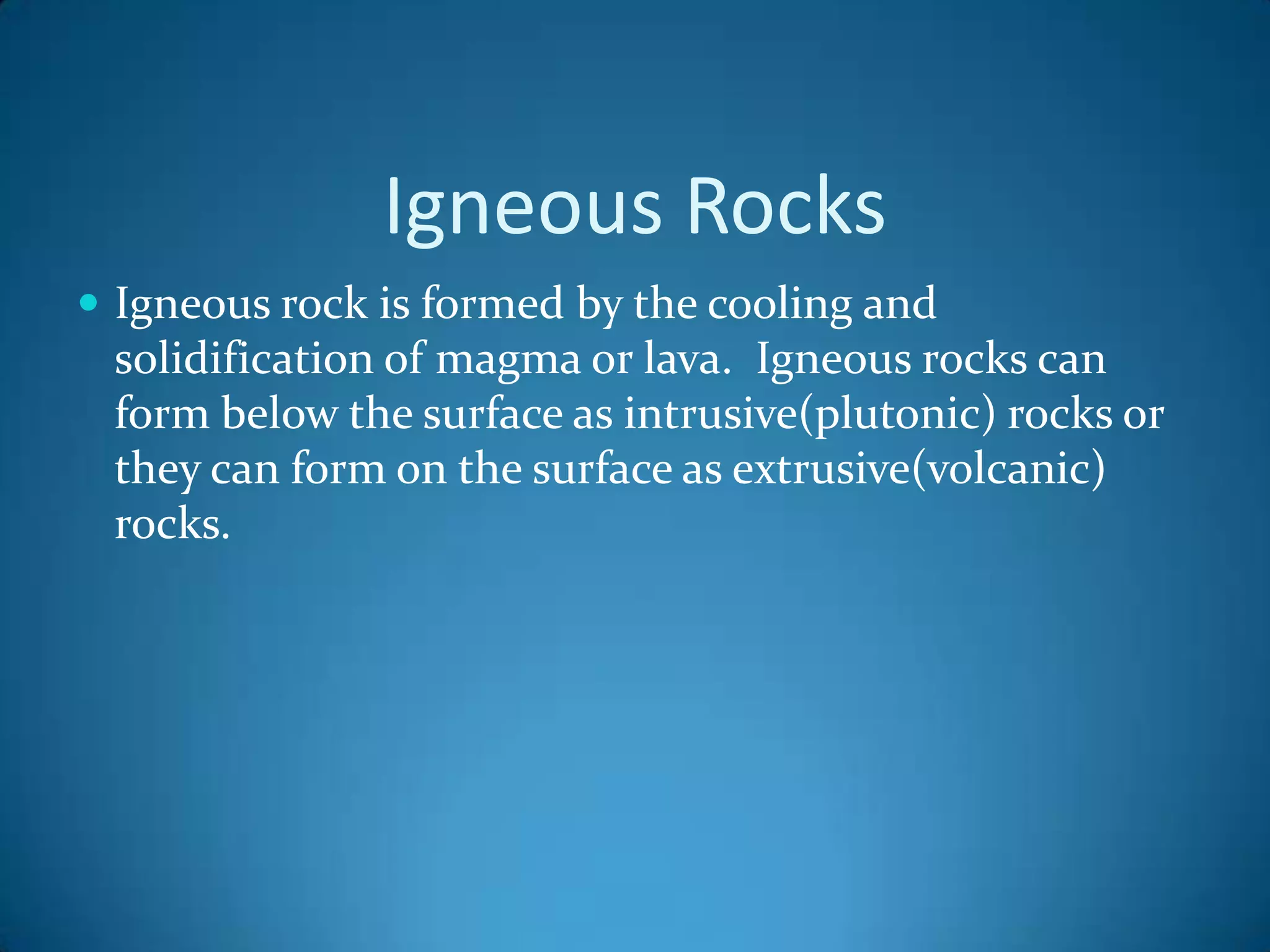 Igneous Rocks
 Igneous rock is formed by the cooling and
 solidification of magma or lava. Igneous rocks can
 form below the surface as intrusive(plutonic) rocks or
 they can form on the surface as extrusive(volcanic)
 rocks.
 