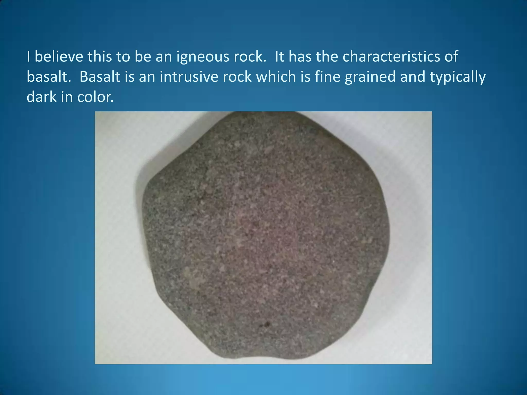 I believe this to be an igneous rock. It has the characteristics of
basalt. Basalt is an intrusive rock which is fine grained and typically
dark in color.
 
