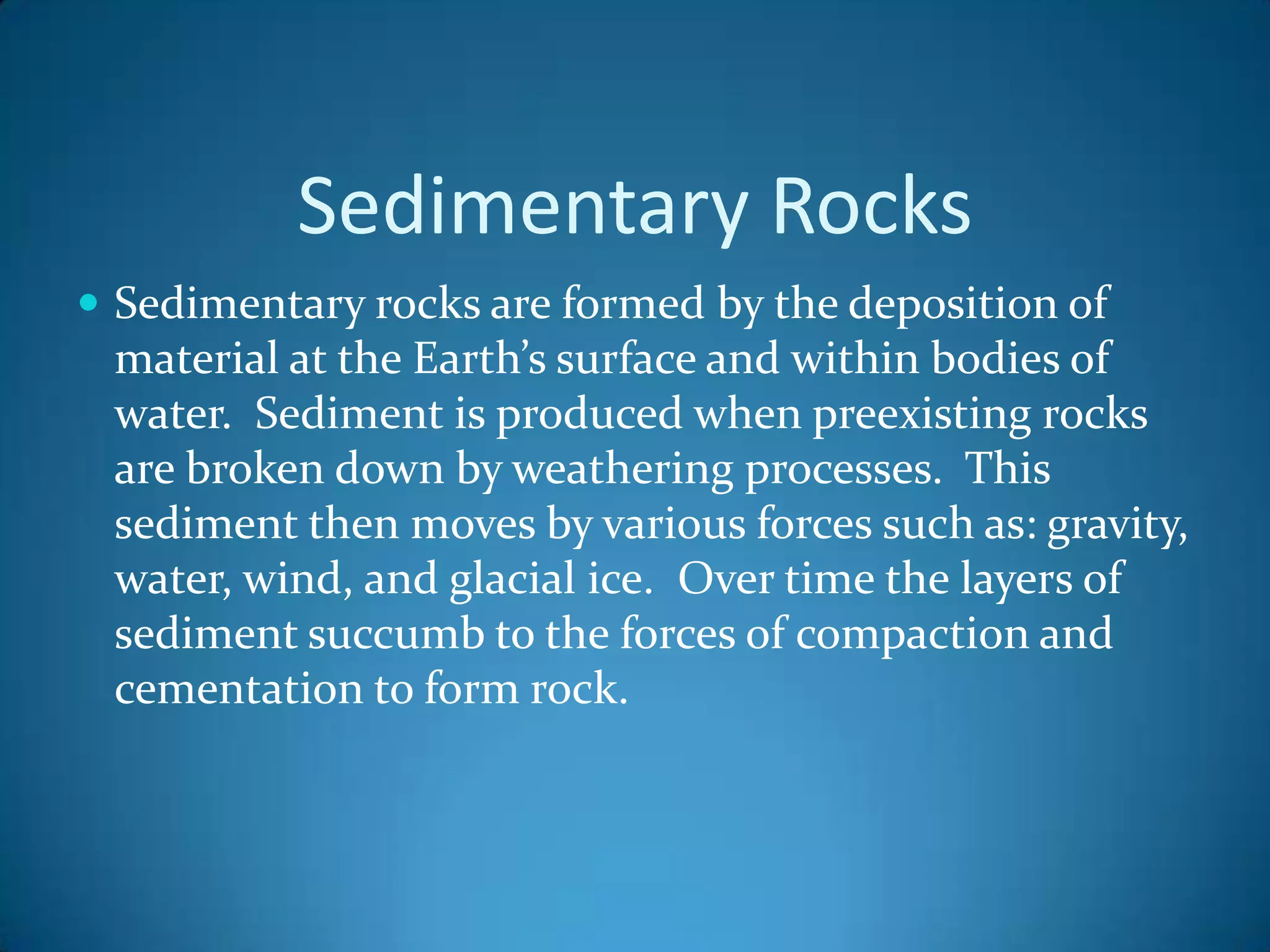 Sedimentary Rocks
 Sedimentary rocks are formed by the deposition of
 material at the Earth’s surface and within bodies of
 water. Sediment is produced when preexisting rocks
 are broken down by weathering processes. This
 sediment then moves by various forces such as: gravity,
 water, wind, and glacial ice. Over time the layers of
 sediment succumb to the forces of compaction and
 cementation to form rock.
 