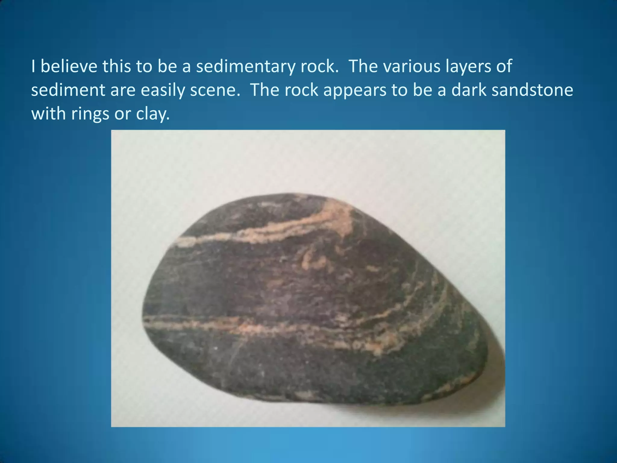 I believe this to be a sedimentary rock. The various layers of
sediment are easily scene. The rock appears to be a dark sandstone
with rings or clay.
 