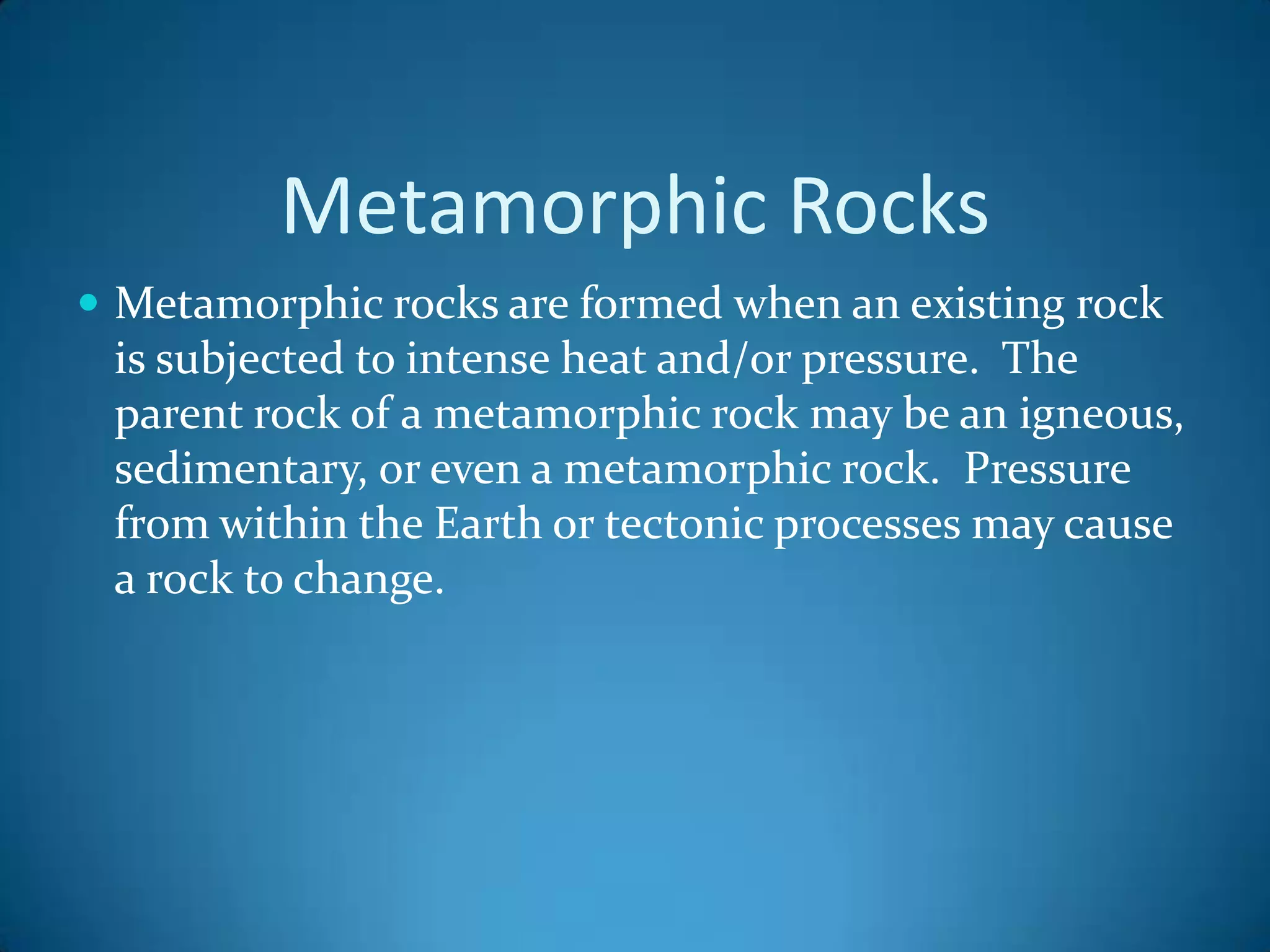 Metamorphic Rocks
 Metamorphic rocks are formed when an existing rock
 is subjected to intense heat and/or pressure. The
 parent rock of a metamorphic rock may be an igneous,
 sedimentary, or even a metamorphic rock. Pressure
 from within the Earth or tectonic processes may cause
 a rock to change.
 