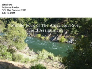 John Fors
Professor Lawler
GEL 104, Summer 2011
July 10, 2011




       Middle Fork of The American River
               Field Assignment
 