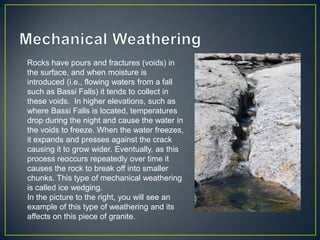 Mechanical WeatheringRocks have pours and fractures (voids) in the surface, and when moisture is introduced (i.e., flowing waters from a fall such as Bassi Falls) it tends to collect in these voids.  In higher elevations, such as where Bassi Falls is located, temperatures drop during the night and cause the water in the voids to freeze. When the water freezes, it expands and presses against the crack causing it to grow wider. Eventually, as this process reoccurs repeatedly over time it causes the rock to break off into smaller chunks. This type of mechanical weathering is called ice wedging.In the picture to the right, you will see an example of this type of weathering and its affects on this piece of granite.