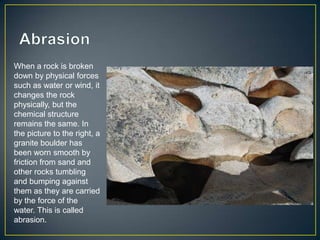 AbrasionWhen a rock is broken down by physical forces such as water or wind, it changes the rock physically, but the chemical structure remains the same. In the picture to the right, a granite boulder has been worn smooth by friction from sand and other rocks tumbling and bumping against them as they are carried by the force of the water. This is called abrasion. 