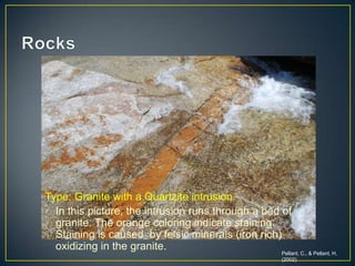 RocksType: Granite with a Quartzite intrusionIn this picture, the intrusion runs through a bed of granite. The orange coloring indicate staining. Staining is caused  by felsic minerals (iron rich) oxidizing in the granite. Pellant, C., & Pellant, H. (2002)