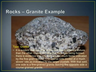 Rocks – Granite ExampleType: Granite It is evident that one side of the rock has a different texture than the other. During the time this rock was being formed, there is evidence that one side cooled much faster indicated by the fine grain texture. The course side cooled at a much slower rate as indicated by the larger crystals. With that said, one side is a fine-grained granite leaving the opposite side a course grained granite.