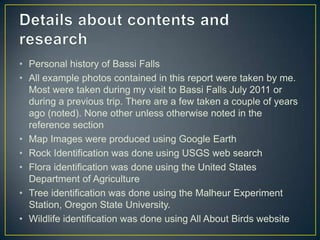 Details about contents and researchPersonal history of Bassi FallsAll example photos contained in this report were taken by me. Most were taken during my visit to Bassi Falls July 2011 or during a previous trip. There are a few taken a couple of years ago (noted). None other unless otherwise noted in the reference sectionMap Images were produced using Google EarthRock Identification was done using USGS web searchFlora identification was done using the United States Department of AgricultureTree identification was done using the Malheur Experiment Station, Oregon State University.Wildlife identification was done using All About Birds website