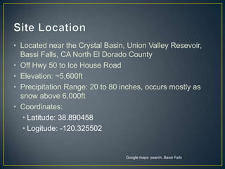 Site LocationLocated near the Crystal Basin, Union Valley Resevoir, Bassi Falls, CA North El Dorado CountyOff Hwy 50 to Ice House RoadElevation: ~5,600ftPrecipitation Range: 20 to 80 inches, occurs mostly as snow above 6,000ftCoordinates: Latitude: 38.890458Logitude: -120.325502Google maps: search, Bassi Falls