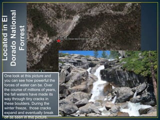 Located in El Dorado National ForrestOne look at this picture and you can see how powerful the forces of water can be. Over the course of millions of years, the fall waters have made its way through tiny cracks in these boulders. During the winter freeze,  those cracks expand and eventually break off as seen in this picture.