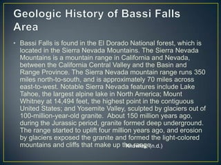 Geologic History of Bassi Falls AreaBassi Falls is found in the El Dorado National forest, which is located in the Sierra Nevada Mountains. The Sierra Nevada Mountains is a mountain range in California and Nevada, between the California Central Valley and the Basin and Range Province. The Sierra Nevada mountain range runs 350 miles north-to-south, and is approximately 70 miles across east-to-west. Notable Sierra Nevada features include Lake Tahoe, the largest alpine lake in North America; Mount Whitney at 14,494 feet, the highest point in the contiguous United States; and Yosemite Valley, sculpted by glaciers out of 100-million-year-old granite.  About 150 million years ago, during the Jurassic period, granite formed deep underground. The range started to uplift four million years ago, and erosion by glaciers exposed the granite and formed the light-colored mountains and cliffs that make up the range. Knowles, (n.d.)