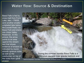 Water flow: Source & DestinationBassi Falls is fed by snow melt from ForniLake, elev. ~7900ft, (and another smaller unlabeled lake below McConnell Peak) via Bassi Fork and drains into Union Valley Reservoir.  In this picture, the arrow points to an area against the stream bed that shows evidence of erosion as indicated by round, smooth igneous rocks as well as the overburden on top of the rocks from uphill erosion OverburdenSmooth Rounded RocksDuring the summer months Bassi Falls is a continuous cascade over granite bedrock and boulders National Geographic Topo Maps, search Bassi Falls, El Dorado County, CA (2001)