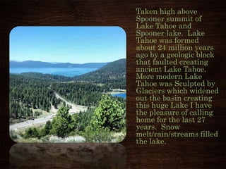 Taken high above
Spooner summit of
Lake Tahoe and
Spooner lake. Lake
Tahoe was formed
about 24 million years
ago by a geologic block
that faulted creating
ancient Lake Tahoe.
More modern Lake
Tahoe was Sculpted by
Glaciers which widened
out the basin creating
this huge Lake I have
the pleasure of calling
home for the last 27
years. Snow
melt/rain/streams filled
the lake.
Photo By Mark Herron
 