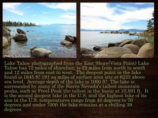 Lake Tahoe photographed from the East Shore(Vista Point) Lake
Tahoe has 72 miles of shoreline, is 22 miles from north to south
and 12 miles from east to west. The deepest point in the lake
found is 1645 ft! 191 sq miles of surface area sits at 6225 above
sea level. Average depth of the lake is 1000 ft! The lake is
surrounded by many of the Sierra Nevada's tallest mountain
peaks, such as Freel Peak the tallest in the basin at 10,891 ft. It
is the second deepest lake in the U.S. and the highest lake of its
size in the U.S. temperatures range from 40 degrees to 70
degrees and under 700ft the lake remains at a chilling 39
degrees.
Photo By Mark Herron
Photo By Mark Herron
 