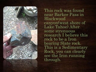 This rock was found
near Barker Pass in
Blackwood
canyon(west shore of
Lake Tahoe) After
some strenuous
research I believe this
rock to be a Iron
bearing Slate rock.
This is a Sedimentary
Rock, you can clearly
see the Iron running
through.
Photo By Mark Herron
 