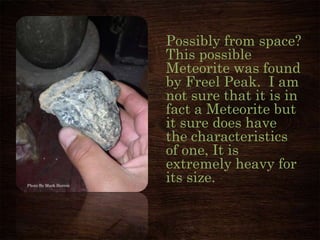 Possibly from space?
This possible
Meteorite was found
by Freel Peak. I am
not sure that it is in
fact a Meteorite but
it sure does have
the characteristics
of one, It is
extremely heavy for
its size.Photo By Mark Herron
 