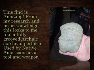 This find is
Amazing! From
my research and
prior knowledge
this looks to me
like a fully
grooved Archaic
axe head perform.
Used by Native
Americans as a
tool and weapon
Photo By Mark Herron
 
