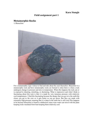 Kara Stangle<br />Field assignment part 1<br />Metamorphic Rocks <br />1. Blueschist <br />For a metamorphic type I chose to find and talk about the rock blueschist. Blueschist is a metamorphic rock and how metamorphic rocks are formed is when there is when a rock undergoes change in pressure and also in temperature. When this happens the rock can or is exposed to shearing, stretching, or shortening. What is impressive and what I think is fascinating about this rock is that it is made by very immense pressure with relatively cool temperatures. I find this fascinating because the deeper that you go in to the earth the closer you get to the core so it gets hotter as you go down. But they are made with extremely high-pressure meaning that it is deep in the earth but is still cool. This happens to be because blueschist is found in subduction zones ware water can travel with the plate keeping rocks insulated from heat keeping them relatively cool. <br />Igneous rocks<br />To first explain igneous rock you would need to know that there are two different types of this rock intrusive and extrusive. Intrusive igneous rock is formed by the cooling of magma, which means that it is cooled below earth’s surface, and extrusive igneous rock is formed, by the cooling of lava, which is cooled on the surface of earth. Igneous rocks can be silicic, intermediate, mafic, and ultramafic. A few igneous rocks that I have collected are intrusive and were found in San Luis Obispo, on the trails of Bishops Peak and Mount Madonna. Decompression melting made these mountains.  <br />The Farallon Plate was separated from the Pacific Plate by a sea-floor spreading center. <br />Granite is an intrusive felsic igneous rock. Granite can be a pink grey color all depending on how this rock is composed. Granite is interesting because if you look at it close you can see the quarts in the rock shine and it consists of at least 2o percent of quarts. Granit I find interesting because on the west coast up to Canada there are huge batholiths, which are huge masses of granite. Along with finding some granite I also found what I think was gabbro and scoria <br />.<br />Gabbro is also a intrusive igneous rock like that of granite I found these rocks on the same trail. Even though gabbro and granite are both intrusive igneous rocks their compounds of what they are made of is different. According to the book gabbro is the most abundant rock in the deep oceanic crust. I found this rock as I was running back down from the peak and noticed a dark rock with a shade of green and took it with me and looks like gabbro. Looking up gabbro I found out that it actually dose not have that much quarts in it at all which I thought was interesting because i believed that igneous rocks usually consist of a lot of quarts. <br />As for extrusive igneous rocks I believe that I found a rock called scoria. Scoria is different then the other rocks that I have just described in the igneous types because this rock is cooled on the surface rather then below it. The reasons that make me believe that this rock that I had found was scoria because of its dark reddish color and that it looks like it has areas of air pockets, and with scoria when it begins to harden there is gasses trapped in it, which causes these. <br />SEDIMENTARY ROCKS<br />As for sedimentary rocks the rock that I found and am going to describe to you is sandstone. Where I had found this rock was on a trail at Cal Poly SLO called Poly Canyon, which happens to have a lot of sandstone. According to the book “sedimentary rock forms either by the cementing together of fragments broken off preexisting rock or by the precipitation of mineral crystals out of water at or near the earths surface.” Sandstone is a clastic sedimentary rock which consists of a lot of quarts and sand that like explained above is cemented together. <br />