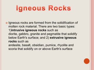 Igneous RocksIgneous rocks are formed from the solidification of molten rock material. There are two basic types: 1)intrusive igneous rocks such as diorite, gabbro, granite and pegmatite that solidify below Earth's surface; and 2) extrusive igneous rocks such as andesite, basalt, obsidian, pumice, rhyolite and scoria that solidify on or above Earth's surface