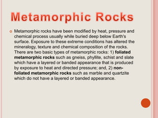 Metamorphic RocksMetamorphic rocks have been modified by heat, pressure and chemical process usually while buried deep below Earth's surface. Exposure to these extreme conditions has altered the mineralogy, texture and chemical composition of the rocks. There are two basic types of metamorphic rocks: 1) foliated metamorphic rocks such as gneiss, phyllite, schist and slate which have a layered or banded appearance that is produced by exposure to heat and directed pressure; and, 2) non-foliated metamorphic rocks such as marble and quartzite which do not have a layered or banded appearance. 