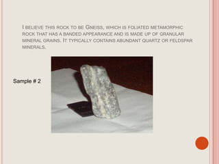 I believe this rock to be Gneiss, which is foliated metamorphic rock that has a banded appearance and is made up of granular mineral grains. It typically contains abundant quartz or feldspar minerals. Sample # 2