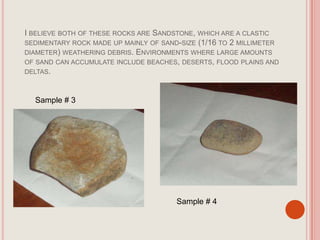I believe both of these rocks are Sandstone, which are a clastic sedimentary rock made up mainly of sand-size (1/16 to 2 millimeter diameter) weathering debris. Environments where large amounts of sand can accumulate include beaches, deserts, flood plains and deltas. Sample # 3Sample # 4