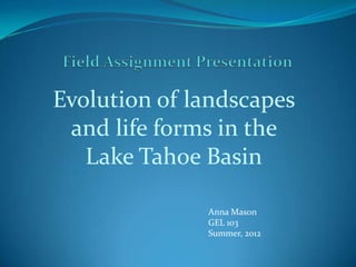 Evolution of landscapes
 and life forms in the
   Lake Tahoe Basin

              Anna Mason
              GEL 103
              Summer, 2012
 