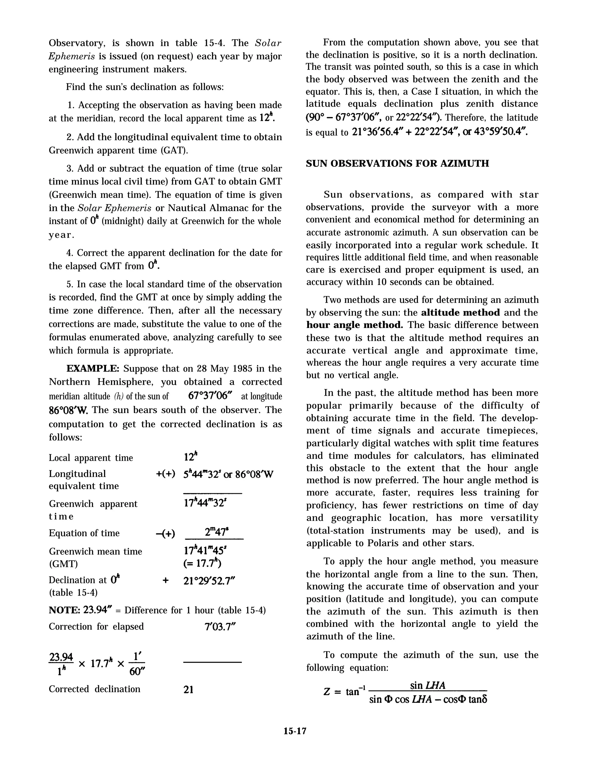 Observatory, is shown in table 15-4. The Solar
Ephemeris is issued (on request) each year by major
engineering instrument makers.
Find the sun’s declination as follows:
1. Accepting the observation as having been made
at the meridian, record the local apparent time as 12“.
2. Add the longitudinal equivalent time to obtain
Greenwich apparent time (GAT).
3. Add or subtract the equation of time (true solar
time minus local civil time) from GAT to obtain GMT
(Greenwich mean time). The equation of time is given
in the Solar Ephemeris or Nautical Almanac for the
instant of Oh (midnight) daily at Greenwich for the whole
year.
4. Correct the apparent declination for the date for
the elapsed GMT from O“.
5. In case the local standard time of the observation
is recorded, find the GMT at once by simply adding the
time zone difference. Then, after all the necessary
corrections are made, substitute the value to one of the
formulas enumerated above, analyzing carefully to see
which formula is appropriate.
EXAMPLE: Suppose that on 28 May 1985 in the
Northern Hemisphere, you obtained a corrected
meridian altitude (h) of the sun of at longitude
86°08’W. The sun bears south of the observer. The
computation to get the corrected declination is as
follows:
Local apparent time
Longitudinal
equivalent time
Greenwich apparent
t i m e
Equation of time
Greenwich mean time
(GMT)
Declination at
(table 15-4)
NOTE: 23.94” = Difference for 1 hour (table 15-4)
Correction for elapsed 7’03.7”
Corrected declination 21°36’56.4”
From the computation shown above, you see that
the declination is positive, so it is a north declination.
The transit was pointed south, so this is a case in which
the body observed was between the zenith and the
equator. This is, then, a Case I situation, in which the
latitude equals declination plus zenith distance
or 22°22’54”). Therefore, the latitude
is equal to
SUN OBSERVATIONS FOR AZIMUTH
Sun observations, as compared with star
observations, provide the surveyor with a more
convenient and economical method for determining an
accurate astronomic azimuth. A sun observation can be
easily incorporated into a regular work schedule. It
requires little additional field time, and when reasonable
care is exercised and proper equipment is used, an
accuracy within 10 seconds can be obtained.
Two methods are used for determining an azimuth
by observing the sun: the altitude method and the
hour angle method. The basic difference between
these two is that the altitude method requires an
accurate vertical angle and approximate time,
whereas the hour angle requires a very accurate time
but no vertical angle.
In the past, the altitude method has been more
popular primarily because of the difficulty of
obtaining accurate time in the field. The develop-
ment of time signals and accurate timepieces,
particularly digital watches with split time features
and time modules for calculators, has eliminated
this obstacle to the extent that the hour angle
method is now preferred. The hour angle method is
more accurate, faster, requires less training for
proficiency, has fewer restrictions on time of day
and geographic location, has more versatility
(total-station instruments may be used), and is
applicable to Polaris and other stars.
To apply the hour angle method, you measure
the horizontal angle from a line to the sun. Then,
knowing the accurate time of observation and your
position (latitude and longitude), you can compute
the azimuth of the sun. This azimuth is then
combined with the horizontal angle to yield the
azimuth of the line.
To compute the azimuth of the sun, use the
following equation:
15-17
 