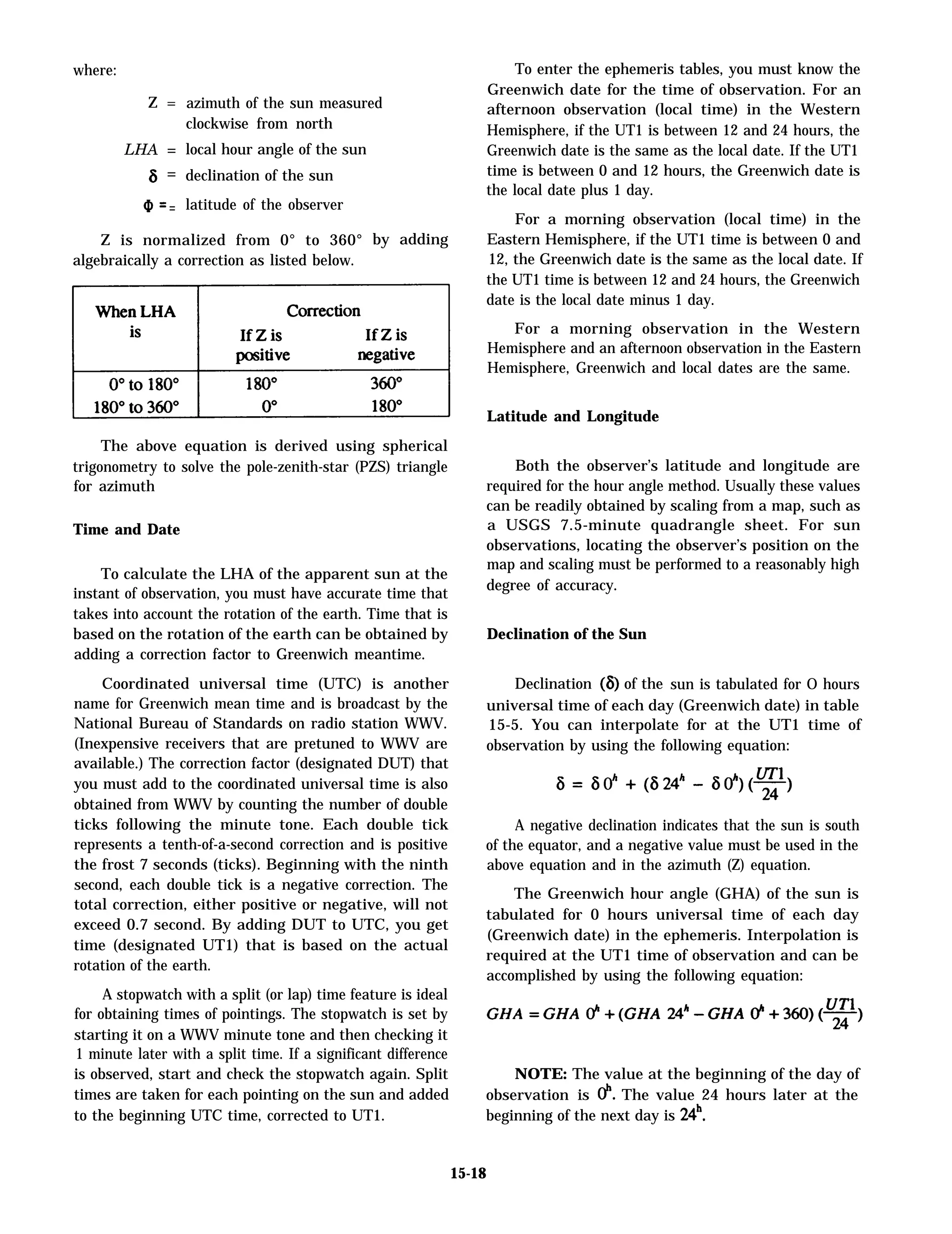 where:
Z =
LHA =
6 =
a =
azimuth of the sun measured
clockwise from north
local hour angle of the sun
declination of the sun
latitude of the observer
Z is normalized from 0° to 360°
algebraically a correction as listed below.
by adding
The above equation is derived using spherical
trigonometry to solve the pole-zenith-star (PZS) triangle
for azimuth
Time and Date
To calculate the LHA of the apparent sun at the
instant of observation, you must have accurate time that
takes into account the rotation of the earth. Time that is
based on the rotation of the earth can be obtained by
adding a correction factor to Greenwich meantime.
Coordinated universal time (UTC) is another
name for Greenwich mean time and is broadcast by the
National Bureau of Standards on radio station WWV.
(Inexpensive receivers that are pretuned to WWV are
available.) The correction factor (designated DUT) that
you must add to the coordinated universal time is also
obtained from WWV by counting the number of double
ticks following the minute tone. Each double tick
represents a tenth-of-a-second correction and is positive
the frost 7 seconds (ticks). Beginning with the ninth
second, each double tick is a negative correction. The
total correction, either positive or negative, will not
exceed 0.7 second. By adding DUT to UTC, you get
time (designated UT1) that is based on the actual
rotation of the earth.
A stopwatch with a split (or lap) time feature is ideal
for obtaining times of pointings. The stopwatch is set by
starting it on a WWV minute tone and then checking it
1 minute later with a split time. If a significant difference
is observed, start and check the stopwatch again. Split
times are taken for each pointing on the sun and added
to the beginning UTC time, corrected to UT1.
To enter the ephemeris tables, you must know the
Greenwich date for the time of observation. For an
afternoon observation (local time) in the Western
Hemisphere, if the UT1 is between 12 and 24 hours, the
Greenwich date is the same as the local date. If the UT1
time is between 0 and 12 hours, the Greenwich date is
the local date plus 1 day.
For a morning observation (local time) in the
Eastern Hemisphere, if the UT1 time is between 0 and
12, the Greenwich date is the same as the local date. If
the UT1 time is between 12 and 24 hours, the Greenwich
date is the local date minus 1 day.
For a morning observation in the Western
Hemisphere and an afternoon observation in the Eastern
Hemisphere, Greenwich and local dates are the same.
Latitude and Longitude
Both the observer’s latitude and longitude are
required for the hour angle method. Usually these values
can be readily obtained by scaling from a map, such as
a USGS 7.5-minute quadrangle sheet. For sun
observations, locating the observer’s position on the
map and scaling must be performed to a reasonably high
degree of accuracy.
Declination of the Sun
Declination (6) of the sun is tabulated for O hours
universal time of each day (Greenwich date) in table
15-5. You can interpolate for at the UT1 time of
observation by using the following equation:
A negative declination indicates that the sun is south
of the equator, and a negative value must be used in the
above equation and in the azimuth (Z) equation.
The Greenwich hour angle (GHA) of the sun is
tabulated for 0 hours universal time of each day
(Greenwich date) in the ephemeris. Interpolation is
required at the UT1 time of observation and can be
accomplished by using the following equation:
NOTE: The value at the beginning of the day of
observation is d’. The value 24 hours later at the
beginning of the next day is 24h.
15-18
 