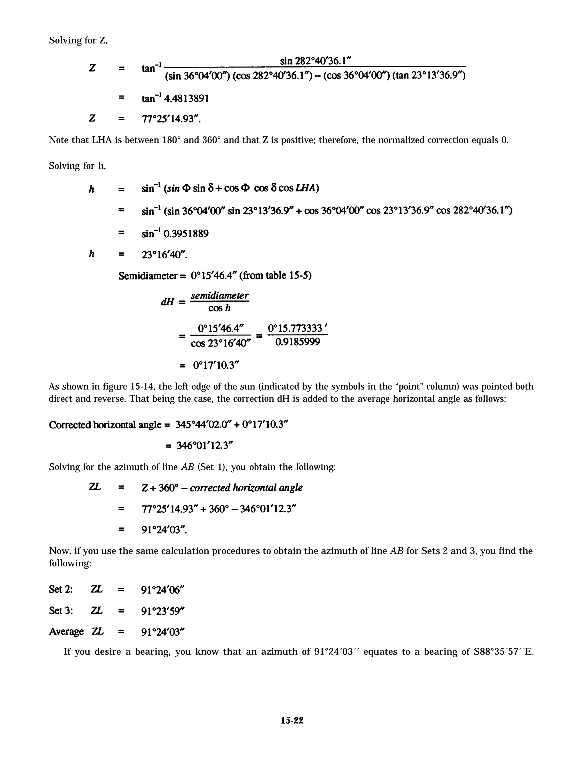 Solving for Z,
Note that LHA is between 180° and 360° and that Z is positive; therefore, the normalized correction equals 0.
Solving for h,
As shown in figure 15-14, the left edge of the sun (indicated by the symbols in the “point” column) was pointed both
direct and reverse. That being the case, the correction dH is added to the average horizontal angle as follows:
Solving for the azimuth of line AB (Set 1), you obtain the following:
Now, if you use the same calculation procedures to obtain the azimuth of line AB for Sets 2 and 3, you find the
following:
If you desire a bearing, you know that an azimuth of 91°24´03´´ equates to a bearing of S88°35´57´´E.
15-22
 