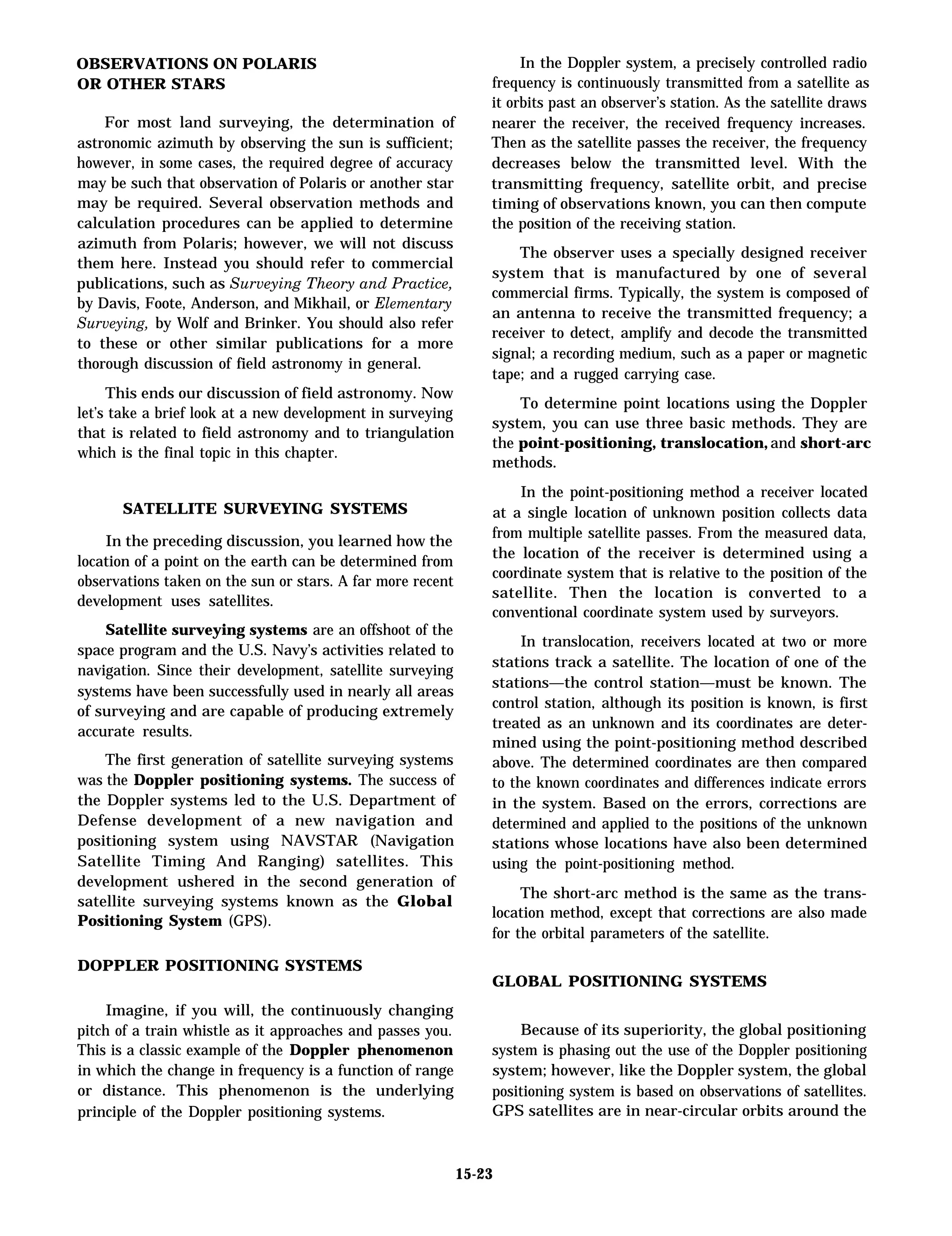 OBSERVATIONS ON POLARIS
OR OTHER STARS
For most land surveying, the determination of
astronomic azimuth by observing the sun is sufficient;
however, in some cases, the required degree of accuracy
may be such that observation of Polaris or another star
may be required. Several observation methods and
calculation procedures can be applied to determine
azimuth from Polaris; however, we will not discuss
them here. Instead you should refer to commercial
publications, such as Surveying Theory and Practice,
by Davis, Foote, Anderson, and Mikhail, or Elementary
Surveying, by Wolf and Brinker. You should also refer
to these or other similar publications for a more
thorough discussion of field astronomy in general.
This ends our discussion of field astronomy. Now
let’s take a brief look at a new development in surveying
that is related to field astronomy and to triangulation
which is the final topic in this chapter.
SATELLITE SURVEYING SYSTEMS
In the preceding discussion, you learned how the
location of a point on the earth can be determined from
observations taken on the sun or stars. A far more recent
development uses satellites.
Satellite surveying systems are an offshoot of the
space program and the U.S. Navy’s activities related to
navigation. Since their development, satellite surveying
systems have been successfully used in nearly all areas
of surveying and are capable of producing extremely
accurate results.
The first generation of satellite surveying systems
was the Doppler positioning systems. The success of
the Doppler systems led to the U.S. Department of
Defense development of a new navigation and
positioning system using NAVSTAR (Navigation
Satellite Timing And Ranging) satellites. This
development ushered in the second generation of
satellite surveying systems known as the Global
Positioning System (GPS).
In the Doppler system, a precisely controlled radio
frequency is continuously transmitted from a satellite as
it orbits past an observer’s station. As the satellite draws
nearer the receiver, the received frequency increases.
Then as the satellite passes the receiver, the frequency
decreases below the transmitted level. With the
transmitting frequency, satellite orbit, and precise
timing of observations known, you can then compute
the position of the receiving station.
The observer uses a specially designed receiver
system that is manufactured by one of several
commercial firms. Typically, the system is composed of
an antenna to receive the transmitted frequency; a
receiver to detect, amplify and decode the transmitted
signal; a recording medium, such as a paper or magnetic
tape; and a rugged carrying case.
To determine point locations using the Doppler
system, you can use three basic methods. They are
the point-positioning, translocation, and short-arc
methods.
In the point-positioning method a receiver located
at a single location of unknown position collects data
from multiple satellite passes. From the measured data,
the location of the receiver is determined using a
coordinate system that is relative to the position of the
satellite. Then the location is converted to a
conventional coordinate system used by surveyors.
In translocation, receivers located at two or more
stations track a satellite. The location of one of the
stations—the control station—must be known. The
control station, although its position is known, is first
treated as an unknown and its coordinates are deter-
mined using the point-positioning method described
above. The determined coordinates are then compared
to the known coordinates and differences indicate errors
in the system. Based on the errors, corrections are
determined and applied to the positions of the unknown
stations whose locations have also been determined
using the point-positioning method.
The short-arc method is the same as the trans-
location method, except that corrections are also made
for the orbital parameters of the satellite.
DOPPLER POSITIONING SYSTEMS
GLOBAL POSITIONING SYSTEMS
Imagine, if you will, the continuously changing
pitch of a train whistle as it approaches and passes you.
This is a classic example of the Doppler phenomenon
in which the change in frequency is a function of range
or distance. This phenomenon is the underlying
principle of the Doppler positioning systems.
Because of its superiority, the global positioning
system is phasing out the use of the Doppler positioning
system; however, like the Doppler system, the global
positioning system is based on observations of satellites.
GPS satellites are in near-circular orbits around the
15-23
 