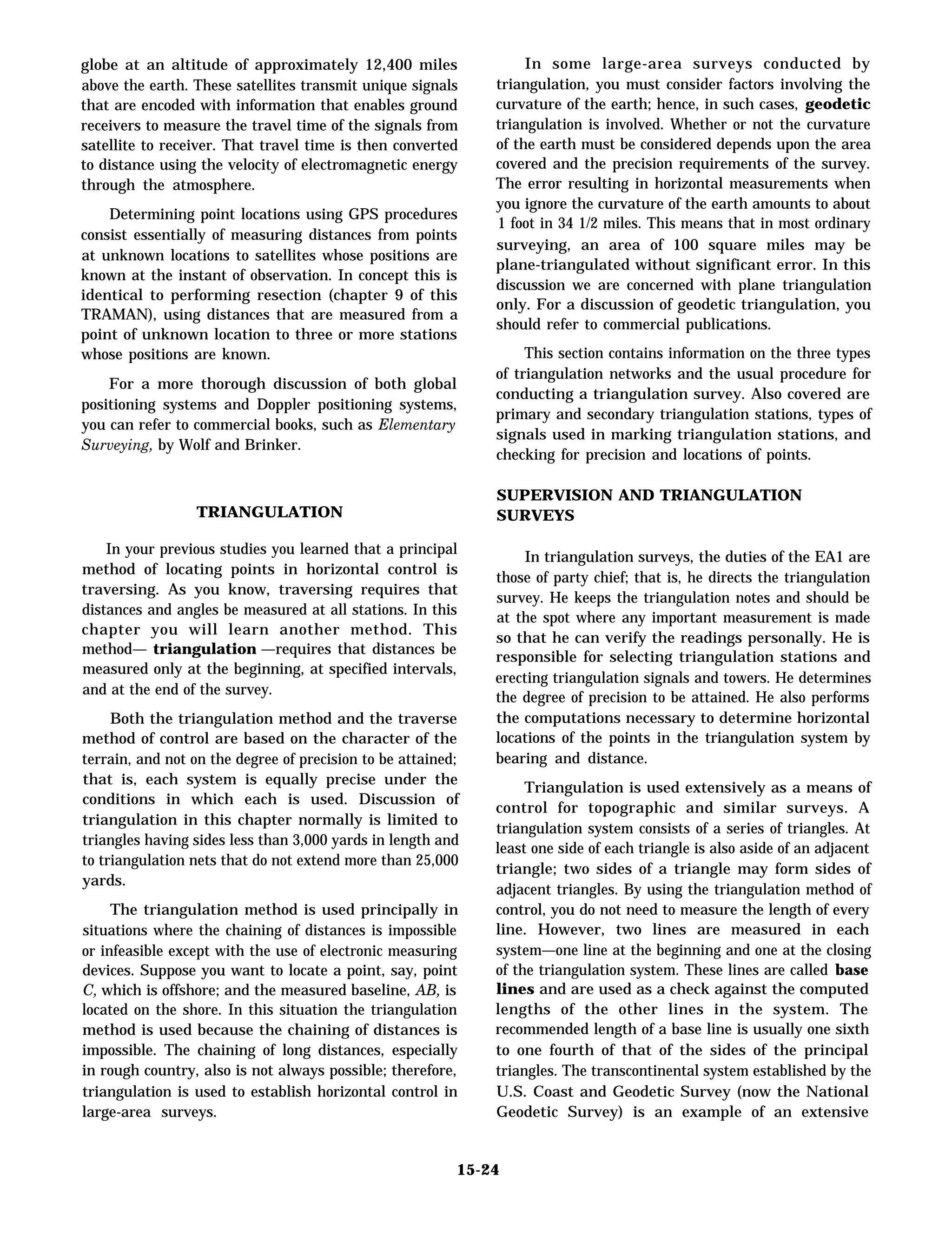 globe at an altitude of approximately 12,400 miles
above the earth. These satellites transmit unique signals
that are encoded with information that enables ground
receivers to measure the travel time of the signals from
satellite to receiver. That travel time is then converted
to distance using the velocity of electromagnetic energy
through the atmosphere.
Determining point locations using GPS procedures
consist essentially of measuring distances from points
at unknown locations to satellites whose positions are
known at the instant of observation. In concept this is
identical to performing resection (chapter 9 of this
TRAMAN), using distances that are measured from a
point of unknown location to three or more stations
whose positions are known.
For a more thorough discussion of both global
positioning systems and Doppler positioning systems,
you can refer to commercial books, such as Elementary
Surveying, by Wolf and Brinker.
TRIANGULATION
In your previous studies you learned that a principal
method of locating points in horizontal control is
traversing. As you know, traversing requires that
distances and angles be measured at all stations. In this
chapter you will learn another method. This
method— triangulation —requires that distances be
measured only at the beginning, at specified intervals,
and at the end of the survey.
Both the triangulation method and the traverse
method of control are based on the character of the
terrain, and not on the degree of precision to be attained;
that is, each system is equally precise under the
conditions in which each is used. Discussion of
triangulation in this chapter normally is limited to
triangles having sides less than 3,000 yards in length and
to triangulation nets that do not extend more than 25,000
yards.
The triangulation method is used principally in
situations where the chaining of distances is impossible
or infeasible except with the use of electronic measuring
devices. Suppose you want to locate a point, say, point
C, which is offshore; and the measured baseline, AB, is
located on the shore. In this situation the triangulation
method is used because the chaining of distances is
impossible. The chaining of long distances, especially
in rough country, also is not always possible; therefore,
triangulation is used to establish horizontal control in
large-area surveys.
In some large-area surveys conducted by
triangulation, you must consider factors involving the
curvature of the earth; hence, in such cases, geodetic
triangulation is involved. Whether or not the curvature
of the earth must be considered depends upon the area
covered and the precision requirements of the survey.
The error resulting in horizontal measurements when
you ignore the curvature of the earth amounts to about
1 foot in 34 1/2 miles. This means that in most ordinary
surveying, an area of 100 square miles may be
plane-triangulated without significant error. In this
discussion we are concerned with plane triangulation
only. For a discussion of geodetic triangulation, you
should refer to commercial publications.
This section contains information on the three types
of triangulation networks and the usual procedure for
conducting a triangulation survey. Also covered are
primary and secondary triangulation stations, types of
signals used in marking triangulation stations, and
checking for precision and locations of points.
SUPERVISION AND TRIANGULATION
SURVEYS
In triangulation surveys, the duties of the EA1 are
those of party chief; that is, he directs the triangulation
survey. He keeps the triangulation notes and should be
at the spot where any important measurement is made
so that he can verify the readings personally. He is
responsible for selecting triangulation stations and
erecting triangulation signals and towers. He determines
the degree of precision to be attained. He also performs
the computations necessary to determine horizontal
locations of the points in the triangulation system by
bearing and distance.
Triangulation is used extensively as a means of
control for topographic and similar surveys. A
triangulation system consists of a series of triangles. At
least one side of each triangle is also aside of an adjacent
triangle; two sides of a triangle may form sides of
adjacent triangles. By using the triangulation method of
control, you do not need to measure the length of every
line. However, two lines are measured in each
system—one line at the beginning and one at the closing
of the triangulation system. These lines are called base
lines and are used as a check against the computed
lengths of the other lines in the system. The
recommended length of a base line is usually one sixth
to one fourth of that of the sides of the principal
triangles. The transcontinental system established by the
U.S. Coast and Geodetic Survey (now the National
Geodetic Survey) is an example of an extensive
15-24
 