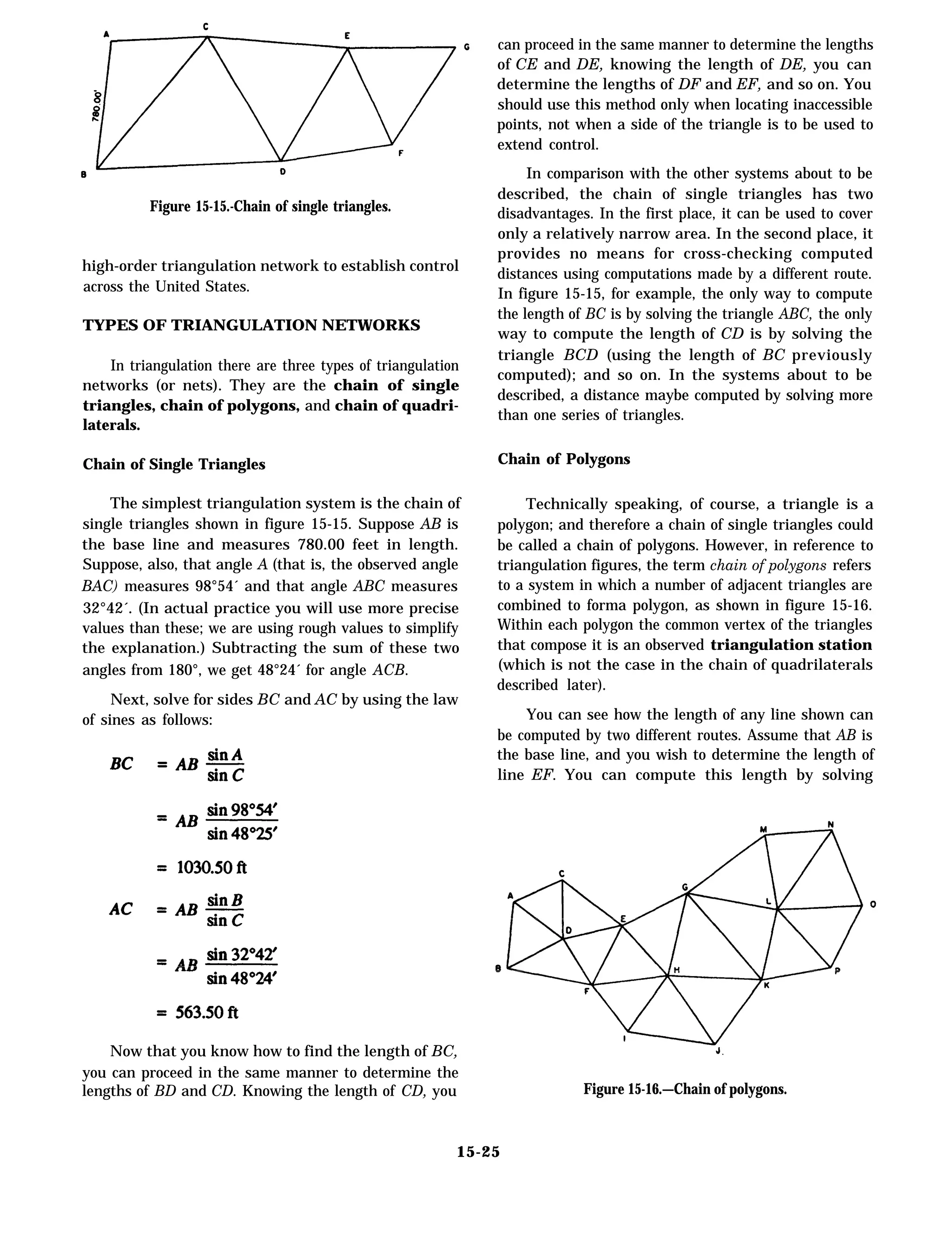Figure 15-15.-Chain of single triangles.
high-order triangulation network to establish control
across the United States.
TYPES OF TRIANGULATION NETWORKS
In triangulation there are three types of triangulation
networks (or nets). They are the chain of single
triangles, chain of polygons, and chain of quadri-
laterals.
Chain of Single Triangles
The simplest triangulation system is the chain of
single triangles shown in figure 15-15. Suppose AB is
the base line and measures 780.00 feet in length.
Suppose, also, that angle A (that is, the observed angle
BAC) measures 98°54´ and that angle ABC measures
32°42´. (In actual practice you will use more precise
values than these; we are using rough values to simplify
the explanation.) Subtracting the sum of these two
angles from 180°, we get 48°24´ for angle ACB.
Next, solve for sides BC and AC by using the law
of sines as follows:
Now that you know how to find the length of BC,
you can proceed in the same manner to determine the
lengths of BD and CD. Knowing the length of CD, you
can proceed in the same manner to determine the lengths
of CE and DE, knowing the length of DE, you can
determine the lengths of DF and EF, and so on. You
should use this method only when locating inaccessible
points, not when a side of the triangle is to be used to
extend control.
In comparison with the other systems about to be
described, the chain of single triangles has two
disadvantages. In the first place, it can be used to cover
only a relatively narrow area. In the second place, it
provides no means for cross-checking computed
distances using computations made by a different route.
In figure 15-15, for example, the only way to compute
the length of BC is by solving the triangle ABC, the only
way to compute the length of CD is by solving the
triangle BCD (using the length of BC previously
computed); and so on. In the systems about to be
described, a distance maybe computed by solving more
than one series of triangles.
Chain of Polygons
Technically speaking, of course, a triangle is a
polygon; and therefore a chain of single triangles could
be called a chain of polygons. However, in reference to
triangulation figures, the term chain of polygons refers
to a system in which a number of adjacent triangles are
combined to forma polygon, as shown in figure 15-16.
Within each polygon the common vertex of the triangles
that compose it is an observed triangulation station
(which is not the case in the chain of quadrilaterals
described later).
You can see how the length of any line shown can
be computed by two different routes. Assume that AB is
the base line, and you wish to determine the length of
line EF. You can compute this length by solving
Figure 15-16.—Chain of polygons.
15-25
 
