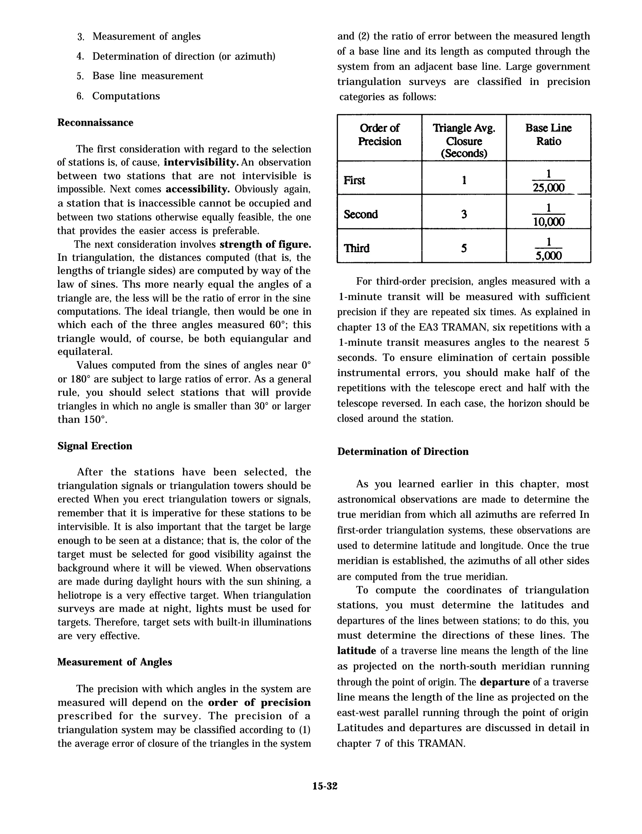 3.
4.
5.
6.
Measurement of angles
Determination of direction (or azimuth)
Base line measurement
Computations
Reconnaissance
The first consideration with regard to the selection
of stations is, of cause, intervisibility. An observation
between two stations that are not intervisible is
impossible. Next comes accessibility. Obviously again,
a station that is inaccessible cannot be occupied and
between two stations otherwise equally feasible, the one
that provides the easier access is preferable.
The next consideration involves strength of figure.
In triangulation, the distances computed (that is, the
lengths of triangle sides) are computed by way of the
law of sines. Ths more nearly equal the angles of a
triangle are, the less will be the ratio of error in the sine
computations. The ideal triangle, then would be one in
which each of the three angles measured 60°; this
triangle would, of course, be both equiangular and
equilateral.
Values computed from the sines of angles near 0°
or 180° are subject to large ratios of error. As a general
rule, you should select stations that will provide
triangles in which no angle is smaller than 30° or larger
than 150°.
Signal Erection
After the stations have been selected, the
triangulation signals or triangulation towers should be
erected When you erect triangulation towers or signals,
remember that it is imperative for these stations to be
intervisible. It is also important that the target be large
enough to be seen at a distance; that is, the color of the
target must be selected for good visibility against the
background where it will be viewed. When observations
are made during daylight hours with the sun shining, a
heliotrope is a very effective target. When triangulation
surveys are made at night, lights must be used for
targets. Therefore, target sets with built-in illuminations
are very effective.
Measurement of Angles
The precision with which angles in the system are
measured will depend on the order of precision
prescribed for the survey. The precision of a
triangulation system may be classified according to (1)
the average error of closure of the triangles in the system
and (2) the ratio of error between the measured length
of a base line and its length as computed through the
system from an adjacent base line. Large government
triangulation surveys are classified in precision
categories as follows:
15-32
For third-order precision, angles measured with a
1-minute transit will be measured with sufficient
precision if they are repeated six times. As explained in
chapter 13 of the EA3 TRAMAN, six repetitions with a
1-minute transit measures angles to the nearest 5
seconds. To ensure elimination of certain possible
instrumental errors, you should make half of the
repetitions with the telescope erect and half with the
telescope reversed. In each case, the horizon should be
closed around the station.
Determination of Direction
As you learned earlier in this chapter, most
astronomical observations are made to determine the
true meridian from which all azimuths are referred In
first-order triangulation systems, these observations are
used to determine latitude and longitude. Once the true
meridian is established, the azimuths of all other sides
are computed from the true meridian.
To compute the coordinates of triangulation
stations, you must determine the latitudes and
departures of the lines between stations; to do this, you
must determine the directions of these lines. The
latitude of a traverse line means the length of the line
as projected on the north-south meridian running
through the point of origin. The departure of a traverse
line means the length of the line as projected on the
east-west parallel running through the point of origin
Latitudes and departures are discussed in detail in
chapter 7 of this TRAMAN.
 