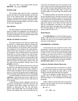 This is over 360°, so you subtract 360° from the
The result is 46°59’29”.
Meridian Angle
The meridian angle, like the LHA, is measured
between the observer’s celestial meridian and the hour
circle of the observed body. The meridian angle,
however, is measured east or west from the celestial
meridian to the hour circle, through a maximum of 180°,
instead of being measured always to the west, as done
for the LHA, through 360°.
Polar Distance
The polar distance of a heavenly body at a given
instant is simply the complement of its declination at
that instant; that is, polar distance amounts to 90° minus
the body’s declination. The conventional symbol used
to indicate polar distance is the letter p.
Altitude and Altitude Corrections
The angle measured at the observer’s position from
the horizon to a celestial object along the vertical circle
through the object is the altitude of the object. Altitudes
are measured from 0° on the horizon to 90° at the zenith.
The complement of the altitude is the zenith distance,
which is often more convenient to measure and to use
in calculations. Your horizontal plane at the instant of
observation is, of course, tangent to the earth’s surface
at the point of observation; however, the altitude value
used in computations is related to a plane parallel to this
one but passing through the center of the earth. The
difference between the surface-plane altitude value and
the center-of-the-earth-plane altitude value is the
parallax correction.
Because of the vast distance between the earth and
the fixed stars, the difference between the surface-plane
altitude and the center-of-the-earth-plane altitude is
small enough to be ignored. For the sun and for planets,
however, a correction for parallax must be applied to the
observed altitude (symbol ho) to get the true altitude (h,).
A second altitude correction is the correction for
refraction– a phenomenon that causes a slight curve in
light rays traveling to the observer from a body observed
at low altitude.
A third altitude correction, applying to only the sun
and moon, is semidiameter correction. The stars and
the planets Venus, Mars, Jupiter, and Saturn, are
pinpoint in observable size. The sun and moon,
however, show sizable disks. The true altitude of either
of these is the altitude of the center of the disk; but you
cannot line the horizontal cross hair accurately on the
center. To get an accurate setting, you must line the cross
hair on either the lower edge (called the lower limb) or
the upper edge (called the upper limb). In either case
you must apply a correction to get the altitude of the
center.
A combined parallax and refraction correction for
the sun and planets and a refraction correction for stars
keyed to observed altitudes are given in the two inside
cover pages in the Nautical Almanac. Semidiameter
corrections for the sun and moon are given in the daily
pages of the almanac. If you observe the lower limb, you
add the semidiameter correction to the observed
altitude; if you observe the upper limb, you subtract it.
The correction appears at the foot of the Sun or Moon
column, beside the letters S.D.
Zenith Distance
The zenith distance of an observed body amounts,
simply, to 90° minus the true (or corrected) altitude of
the body. The letter z is the conventional symbol used to
represent zenith distance.
DETERMINING LATITUDE
To determine the true azimuth of a line on the
ground from a celestial observation, you must know the
latitude of the point from which the celestial observation
is made. If you can locate the point of observation
precisely on an accurate map, such as a U.S. Geological
Survey (USGS) quadrangle map, you can determine the
latitude from the marginal latitude scale. If no such map
is available, you can determine the latitude through a
meridian observation of a heavenly body.
Latitude by Meridian Altitude Observation
In a meridian observation you determine the altitude
of the body at the instant it crosses your celestial
meridian. At this instant the body will be at the
maximum altitude observable from your position.
When you are applying a meridian altitude to get the
latitude, there are three possible situations, each
illustrated in figure 15-12 and explained in the following
paragraphs.
CASE I. When the body observed is toward the
equator from the zenith, you can use the following
formula to get the latitude:
Q=8+Z
= a + (90° - h),
15-14
 