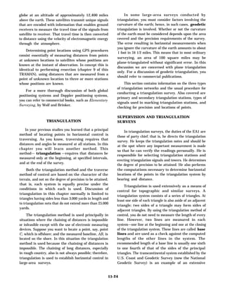 globe at an altitude of approximately 12,400 miles
above the earth. These satellites transmit unique signals
that are encoded with information that enables ground
receivers to measure the travel time of the signals from
satellite to receiver. That travel time is then converted
to distance using the velocity of electromagnetic energy
through the atmosphere.
Determining point locations using GPS procedures
consist essentially of measuring distances from points
at unknown locations to satellites whose positions are
known at the instant of observation. In concept this is
identical to performing resection (chapter 9 of this
TRAMAN), using distances that are measured from a
point of unknown location to three or more stations
whose positions are known.
For a more thorough discussion of both global
positioning systems and Doppler positioning systems,
you can refer to commercial books, such as Elementary
Surveying, by Wolf and Brinker.
TRIANGULATION
In your previous studies you learned that a principal
method of locating points in horizontal control is
traversing. As you know, traversing requires that
distances and angles be measured at all stations. In this
chapter you will learn another method. This
method— triangulation —requires that distances be
measured only at the beginning, at specified intervals,
and at the end of the survey.
Both the triangulation method and the traverse
method of control are based on the character of the
terrain, and not on the degree of precision to be attained;
that is, each system is equally precise under the
conditions in which each is used. Discussion of
triangulation in this chapter normally is limited to
triangles having sides less than 3,000 yards in length and
to triangulation nets that do not extend more than 25,000
yards.
The triangulation method is used principally in
situations where the chaining of distances is impossible
or infeasible except with the use of electronic measuring
devices. Suppose you want to locate a point, say, point
C, which is offshore; and the measured baseline, AB, is
located on the shore. In this situation the triangulation
method is used because the chaining of distances is
impossible. The chaining of long distances, especially
in rough country, also is not always possible; therefore,
triangulation is used to establish horizontal control in
large-area surveys.
In some large-area surveys conducted by
triangulation, you must consider factors involving the
curvature of the earth; hence, in such cases, geodetic
triangulation is involved. Whether or not the curvature
of the earth must be considered depends upon the area
covered and the precision requirements of the survey.
The error resulting in horizontal measurements when
you ignore the curvature of the earth amounts to about
1 foot in 34 1/2 miles. This means that in most ordinary
surveying, an area of 100 square miles may be
plane-triangulated without significant error. In this
discussion we are concerned with plane triangulation
only. For a discussion of geodetic triangulation, you
should refer to commercial publications.
This section contains information on the three types
of triangulation networks and the usual procedure for
conducting a triangulation survey. Also covered are
primary and secondary triangulation stations, types of
signals used in marking triangulation stations, and
checking for precision and locations of points.
SUPERVISION AND TRIANGULATION
SURVEYS
In triangulation surveys, the duties of the EA1 are
those of party chief; that is, he directs the triangulation
survey. He keeps the triangulation notes and should be
at the spot where any important measurement is made
so that he can verify the readings personally. He is
responsible for selecting triangulation stations and
erecting triangulation signals and towers. He determines
the degree of precision to be attained. He also performs
the computations necessary to determine horizontal
locations of the points in the triangulation system by
bearing and distance.
Triangulation is used extensively as a means of
control for topographic and similar surveys. A
triangulation system consists of a series of triangles. At
least one side of each triangle is also aside of an adjacent
triangle; two sides of a triangle may form sides of
adjacent triangles. By using the triangulation method of
control, you do not need to measure the length of every
line. However, two lines are measured in each
system—one line at the beginning and one at the closing
of the triangulation system. These lines are called base
lines and are used as a check against the computed
lengths of the other lines in the system. The
recommended length of a base line is usually one sixth
to one fourth of that of the sides of the principal
triangles. The transcontinental system established by the
U.S. Coast and Geodetic Survey (now the National
Geodetic Survey) is an example of an extensive
15-24
 