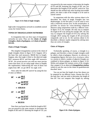 Figure 15-15.-Chain of single triangles.
high-order triangulation network to establish control
across the United States.
TYPES OF TRIANGULATION NETWORKS
In triangulation there are three types of triangulation
networks (or nets). They are the chain of single
triangles, chain of polygons, and chain of quadri-
laterals.
Chain of Single Triangles
The simplest triangulation system is the chain of
single triangles shown in figure 15-15. Suppose AB is
the base line and measures 780.00 feet in length.
Suppose, also, that angle A (that is, the observed angle
BAC) measures 98°54´ and that angle ABC measures
32°42´. (In actual practice you will use more precise
values than these; we are using rough values to simplify
the explanation.) Subtracting the sum of these two
angles from 180°, we get 48°24´ for angle ACB.
Next, solve for sides BC and AC by using the law
of sines as follows:
Now that you know how to find the length of BC,
you can proceed in the same manner to determine the
lengths of BD and CD. Knowing the length of CD, you
can proceed in the same manner to determine the lengths
of CE and DE, knowing the length of DE, you can
determine the lengths of DF and EF, and so on. You
should use this method only when locating inaccessible
points, not when a side of the triangle is to be used to
extend control.
In comparison with the other systems about to be
described, the chain of single triangles has two
disadvantages. In the first place, it can be used to cover
only a relatively narrow area. In the second place, it
provides no means for cross-checking computed
distances using computations made by a different route.
In figure 15-15, for example, the only way to compute
the length of BC is by solving the triangle ABC, the only
way to compute the length of CD is by solving the
triangle BCD (using the length of BC previously
computed); and so on. In the systems about to be
described, a distance maybe computed by solving more
than one series of triangles.
Chain of Polygons
Technically speaking, of course, a triangle is a
polygon; and therefore a chain of single triangles could
be called a chain of polygons. However, in reference to
triangulation figures, the term chain of polygons refers
to a system in which a number of adjacent triangles are
combined to forma polygon, as shown in figure 15-16.
Within each polygon the common vertex of the triangles
that compose it is an observed triangulation station
(which is not the case in the chain of quadrilaterals
described later).
You can see how the length of any line shown can
be computed by two different routes. Assume that AB is
the base line, and you wish to determine the length of
line EF. You can compute this length by solving
Figure 15-16.—Chain of polygons.
15-25
 